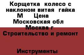 Корщетка, колесо с наклоном витая, гайка М14 › Цена ­ 50 - Московская обл., Москва г. Строительство и ремонт » Инструменты   